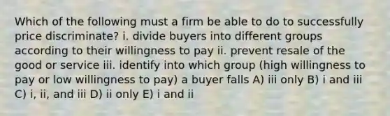 Which of the following must a firm be able to do to successfully price discriminate? i. divide buyers into different groups according to their willingness to pay ii. prevent resale of the good or service iii. identify into which group (high willingness to pay or low willingness to pay) a buyer falls A) iii only B) i and iii C) i, ii, and iii D) ii only E) i and ii