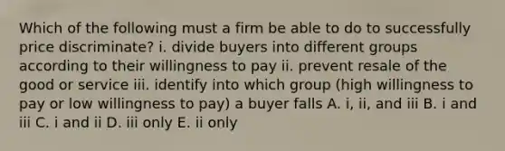 Which of the following must a firm be able to do to successfully price​ discriminate? i. divide buyers into different groups according to their willingness to pay ii. prevent resale of the good or service iii. identify into which group​ (high willingness to pay or low willingness to​ pay) a buyer falls A. ​i, ii, and iii B. i and iii C. i and ii D. iii only E. ii only