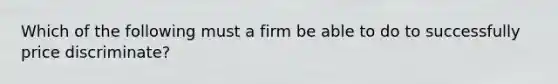 Which of the following must a firm be able to do to successfully price discriminate?