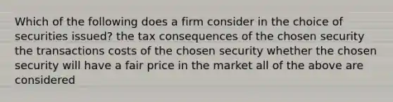 Which of the following does a firm consider in the choice of securities issued? the tax consequences of the chosen security the transactions costs of the chosen security whether the chosen security will have a fair price in the market all of the above are considered