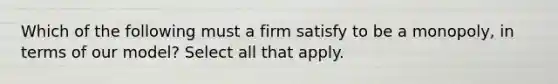 Which of the following must a firm satisfy to be a monopoly, in terms of our model? Select all that apply.