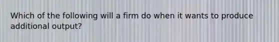 Which of the following will a firm do when it wants to produce additional output?