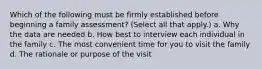 Which of the following must be firmly established before beginning a family assessment? (Select all that apply.) a. Why the data are needed b. How best to interview each individual in the family c. The most convenient time for you to visit the family d. The rationale or purpose of the visit