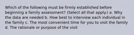 Which of the following must be firmly established before beginning a family assessment? (Select all that apply.) a. Why the data are needed b. How best to interview each individual in the family c. The most convenient time for you to visit the family d. The rationale or purpose of the visit