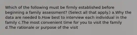 Which of the following must be firmly established before beginning a family assessment? (Select all that apply.) a.Why the data are needed b.How best to interview each individual in the family c.The most convenient time for you to visit the family d.The rationale or purpose of the visit