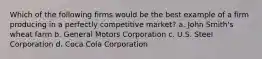 Which of the following firms would be the best example of a firm producing in a perfectly competitive market? a. John Smith's wheat farm b. General Motors Corporation c. U.S. Steel Corporation d. Coca Cola Corporation