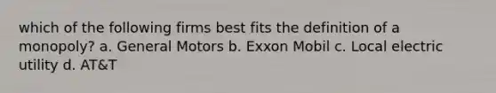 which of the following firms best fits the definition of a monopoly? a. General Motors b. Exxon Mobil c. Local electric utility d. AT&T