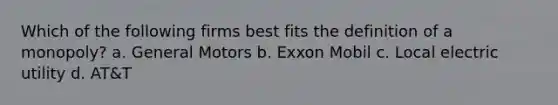 Which of the following firms best fits the definition of a monopoly? a. General Motors b. Exxon Mobil c. Local electric utility d. AT&T