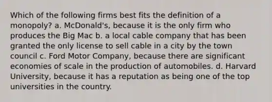 Which of the following firms best fits the definition of a monopoly? a. McDonald's, because it is the only firm who produces the Big Mac b. a local cable company that has been granted the only license to sell cable in a city by the town council c. Ford Motor Company, because there are significant economies of scale in the production of automobiles. d. Harvard University, because it has a reputation as being one of the top universities in the country.