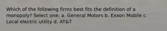 Which of the following firms best fits the definition of a monopoly? Select one: a. General Motors b. Exxon Mobile c. Local electric utility d. AT&T