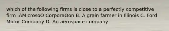 which of the following firms is close to a perfectly competitive firm .AMicrosoŌ CorporaƟon B. A grain farmer in Illinois C. Ford Motor Company D. An aerospace company