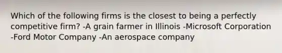 Which of the following firms is the closest to being a perfectly competitive firm? -A grain farmer in Illinois -Microsoft Corporation -Ford Motor Company -An aerospace company