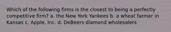 Which of the following firms is the closest to being a perfectly competitive firm? a. the New York Yankees b. a wheat farmer in Kansas c. Apple, Inc. d. DeBeers diamond wholesalers