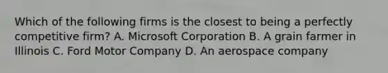 Which of the following firms is the closest to being a perfectly competitive firm? A. Microsoft Corporation B. A grain farmer in Illinois C. Ford Motor Company D. An aerospace company