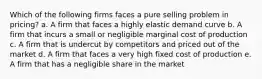 Which of the following firms faces a pure selling problem in pricing? a. A firm that faces a highly elastic demand curve b. A firm that incurs a small or negligible marginal cost of production c. A firm that is undercut by competitors and priced out of the market d. A firm that faces a very high fixed cost of production e. A firm that has a negligible share in the market