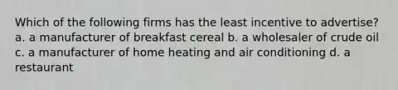 Which of the following firms has the least incentive to advertise? a. a manufacturer of breakfast cereal b. a wholesaler of crude oil c. a manufacturer of home heating and air conditioning d. a restaurant