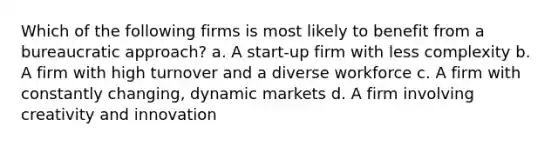 Which of the following firms is most likely to benefit from a bureaucratic approach? a. A start-up firm with less complexity b. A firm with high turnover and a diverse workforce c. A firm with constantly changing, dynamic markets d. A firm involving creativity and innovation