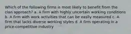 Which of the following firms is most likely to benefit from the clan approach? a. A firm with highly uncertain working conditions b. A firm with work activities that can be easily measured c. A firm that lacks diverse working styles d. A firm operating in a price-competitive industry