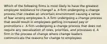 Which of the following firms is most likely to have the greatest employee resistance to change? a. A firm undergoing a change process that creates an uncertain environment causing a sense of fear among employees b. A firm undergoing a change process that would result in employees getting increased pay or promotions c. A firm undergoing a change process that does not require any reevaluation of roles, priorities, and processes d. A firm in the process of change where change leaders communicate the reasons for change to employees