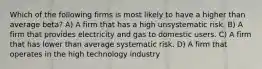 Which of the following firms is most likely to have a higher than average beta? A) A firm that has a high unsystematic risk. B) A firm that provides electricity and gas to domestic users. C) A firm that has lower than average systematic risk. D) A firm that operates in the high technology industry