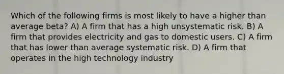 Which of the following firms is most likely to have a higher than average beta? A) A firm that has a high unsystematic risk. B) A firm that provides electricity and gas to domestic users. C) A firm that has lower than average systematic risk. D) A firm that operates in the high technology industry