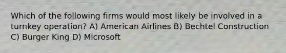 Which of the following firms would most likely be involved in a turnkey operation? A) American Airlines B) Bechtel Construction C) Burger King D) Microsoft