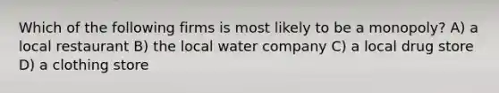 Which of the following firms is most likely to be a monopoly? A) a local restaurant B) the local water company C) a local drug store D) a clothing store