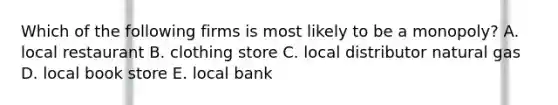 Which of the following firms is most likely to be a​ monopoly? A. local restaurant B. clothing store C. local distributor natural gas D. local book store E. local bank