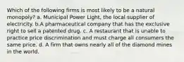 Which of the following firms is most likely to be a natural monopoly? a. Municipal Power Light, the local supplier of electricity. b.A pharmaceutical company that has the exclusive right to sell a patented drug. c. A restaurant that is unable to practice price discrimination and must charge all consumers the same price. d. A firm that owns nearly all of the diamond mines in the world.