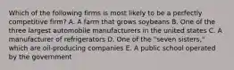 Which of the following firms is most likely to be a perfectly competitive firm? A. A farm that grows soybeans B. One of the three largest automobile manufacturers in the united states C. A manufacturer of refrigerators D. One of the "seven sisters," which are oil-producing companies E. A public school operated by the government