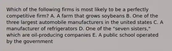 Which of the following firms is most likely to be a perfectly competitive firm? A. A farm that grows soybeans B. One of the three largest automobile manufacturers in the united states C. A manufacturer of refrigerators D. One of the "seven sisters," which are oil-producing companies E. A public school operated by the government