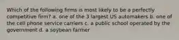 Which of the following firms is most likely to be a perfectly competitive firm? a. one of the 3 largest US automakers b. one of the cell phone service carriers c. a public school operated by the government d. a soybean farmer