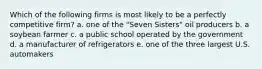 Which of the following firms is most likely to be a perfectly competitive firm? a. one of the "Seven Sisters" oil producers b. a soybean farmer c. a public school operated by the government d. a manufacturer of refrigerators e. one of the three largest U.S. automakers