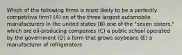 Which of the following firms is most likely to be a perfectly competitive firm? (A) on of the three largest automobile manufacturers in the united states (B) one of the "seven sisters," which are oil-producing companies (C) a public school operated by the government (D) a farm that grows soybeans (E) a manufacturer of refrigerators