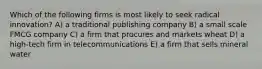 Which of the following firms is most likely to seek radical innovation? A) a traditional publishing company B) a small scale FMCG company C) a firm that procures and markets wheat D) a high-tech firm in telecommunications E) a firm that sells mineral water