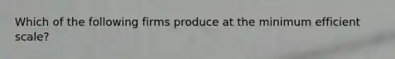 Which of the following firms produce at the minimum efficient scale​?