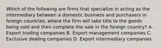 Which of the following are firms that specialize in acting as the intermediary between a domestic business and purchasers in foreign countries, where the firm will take title to the goods being sold and then complete the sale in the foreign country? A. Export trading companies B. Export management companies C. Exclusive dealing companies D. Export intermediary companies