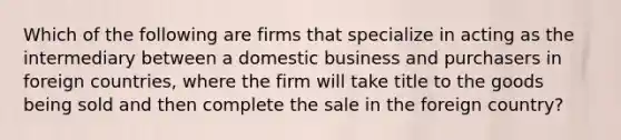 Which of the following are firms that specialize in acting as the intermediary between a domestic business and purchasers in foreign countries, where the firm will take title to the goods being sold and then complete the sale in the foreign country?