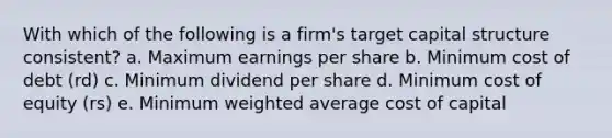 With which of the following is a firm's target capital structure consistent? a. Maximum earnings per share b. Minimum cost of debt (rd) c. Minimum dividend per share d. Minimum cost of equity (rs) e. Minimum weighted average cost of capital