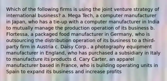 Which of the following firms is using the joint venture strategy of international business? a. Mega Tech, a computer manufacturer in Japan, who has a tie-up with a computer manufacturer in India to mutually manage the production operation of its business b. Flortessa, a packaged food manufacturer in Germany, who is outsourcing the distribution operation of its business to a third-party firm in Austria c. Daisy Corp., a photography equipment manufacturer in England, who has purchased a subsidiary in Italy to manufacture its products d. Cary Carter, an apparel manufacturer based in France, who is building operating units in Spain to expand its business and increase profits