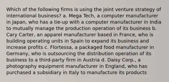 Which of the following firms is using the joint venture strategy of international business? a. Mega Tech, a computer manufacturer in Japan, who has a tie-up with a computer manufacturer in India to mutually manage the production operation of its business b. Cary Carter, an apparel manufacturer based in France, who is building operating units in Spain to expand its business and increase profits c. Flortessa, a packaged food manufacturer in Germany, who is outsourcing the distribution operation of its business to a third-party firm in Austria d. Daisy Corp., a photography equipment manufacturer in England, who has purchased a subsidiary in Italy to manufacture its products