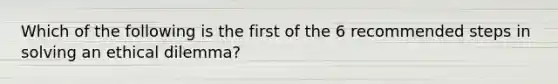 Which of the following is the first of the 6 recommended steps in solving an ethical dilemma?