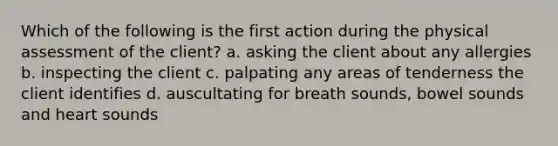 Which of the following is the first action during the physical assessment of the client? a. asking the client about any allergies b. inspecting the client c. palpating any areas of tenderness the client identifies d. auscultating for breath sounds, bowel sounds and heart sounds