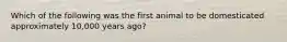 Which of the following was the first animal to be domesticated approximately 10,000 years ago?