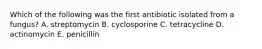 Which of the following was the first antibiotic isolated from a fungus? A. streptomycin B. cyclosporine C. tetracycline D. actinomycin E. penicillin