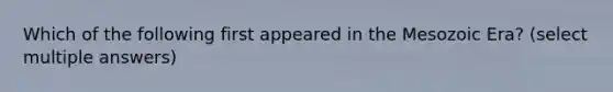 Which of the following first appeared in the Mesozoic Era? (select multiple answers)