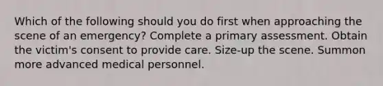 Which of the following should you do first when approaching the scene of an emergency? Complete a primary assessment. Obtain the victim's consent to provide care. Size-up the scene. Summon more advanced medical personnel.