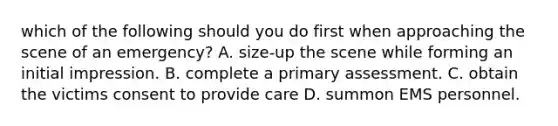 which of the following should you do first when approaching the scene of an emergency? A. size-up the scene while forming an initial impression. B. complete a primary assessment. C. obtain the victims consent to provide care D. summon EMS personnel.