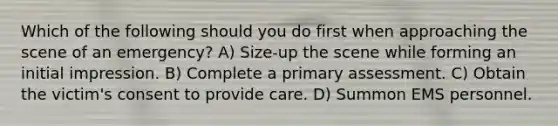 Which of the following should you do first when approaching the scene of an emergency? A) Size-up the scene while forming an initial impression. B) Complete a primary assessment. C) Obtain the victim's consent to provide care. D) Summon EMS personnel.