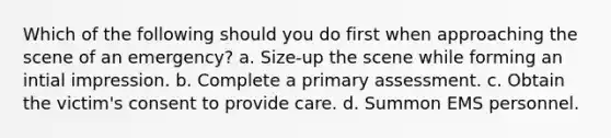 Which of the following should you do first when approaching the scene of an emergency? a. Size-up the scene while forming an intial impression. b. Complete a primary assessment. c. Obtain the victim's consent to provide care. d. Summon EMS personnel.